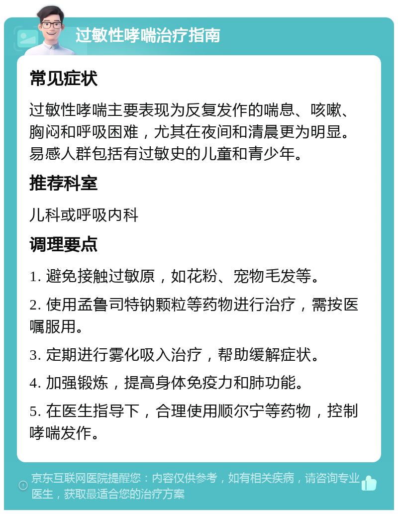 过敏性哮喘治疗指南 常见症状 过敏性哮喘主要表现为反复发作的喘息、咳嗽、胸闷和呼吸困难，尤其在夜间和清晨更为明显。易感人群包括有过敏史的儿童和青少年。 推荐科室 儿科或呼吸内科 调理要点 1. 避免接触过敏原，如花粉、宠物毛发等。 2. 使用孟鲁司特钠颗粒等药物进行治疗，需按医嘱服用。 3. 定期进行雾化吸入治疗，帮助缓解症状。 4. 加强锻炼，提高身体免疫力和肺功能。 5. 在医生指导下，合理使用顺尔宁等药物，控制哮喘发作。