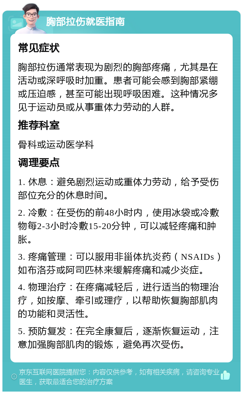 胸部拉伤就医指南 常见症状 胸部拉伤通常表现为剧烈的胸部疼痛，尤其是在活动或深呼吸时加重。患者可能会感到胸部紧绷或压迫感，甚至可能出现呼吸困难。这种情况多见于运动员或从事重体力劳动的人群。 推荐科室 骨科或运动医学科 调理要点 1. 休息：避免剧烈运动或重体力劳动，给予受伤部位充分的休息时间。 2. 冷敷：在受伤的前48小时内，使用冰袋或冷敷物每2-3小时冷敷15-20分钟，可以减轻疼痛和肿胀。 3. 疼痛管理：可以服用非甾体抗炎药（NSAIDs）如布洛芬或阿司匹林来缓解疼痛和减少炎症。 4. 物理治疗：在疼痛减轻后，进行适当的物理治疗，如按摩、牵引或理疗，以帮助恢复胸部肌肉的功能和灵活性。 5. 预防复发：在完全康复后，逐渐恢复运动，注意加强胸部肌肉的锻炼，避免再次受伤。