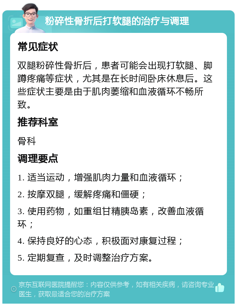 粉碎性骨折后打软腿的治疗与调理 常见症状 双腿粉碎性骨折后，患者可能会出现打软腿、脚蹲疼痛等症状，尤其是在长时间卧床休息后。这些症状主要是由于肌肉萎缩和血液循环不畅所致。 推荐科室 骨科 调理要点 1. 适当运动，增强肌肉力量和血液循环； 2. 按摩双腿，缓解疼痛和僵硬； 3. 使用药物，如重组甘精胰岛素，改善血液循环； 4. 保持良好的心态，积极面对康复过程； 5. 定期复查，及时调整治疗方案。