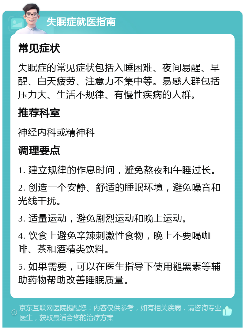 失眠症就医指南 常见症状 失眠症的常见症状包括入睡困难、夜间易醒、早醒、白天疲劳、注意力不集中等。易感人群包括压力大、生活不规律、有慢性疾病的人群。 推荐科室 神经内科或精神科 调理要点 1. 建立规律的作息时间，避免熬夜和午睡过长。 2. 创造一个安静、舒适的睡眠环境，避免噪音和光线干扰。 3. 适量运动，避免剧烈运动和晚上运动。 4. 饮食上避免辛辣刺激性食物，晚上不要喝咖啡、茶和酒精类饮料。 5. 如果需要，可以在医生指导下使用褪黑素等辅助药物帮助改善睡眠质量。