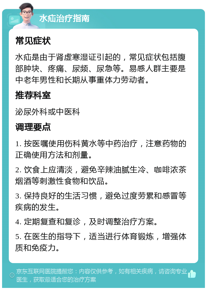 水疝治疗指南 常见症状 水疝是由于肾虚寒湿证引起的，常见症状包括腹部肿块、疼痛、尿频、尿急等。易感人群主要是中老年男性和长期从事重体力劳动者。 推荐科室 泌尿外科或中医科 调理要点 1. 按医嘱使用伤科黄水等中药治疗，注意药物的正确使用方法和剂量。 2. 饮食上应清淡，避免辛辣油腻生冷、咖啡浓茶烟酒等刺激性食物和饮品。 3. 保持良好的生活习惯，避免过度劳累和感冒等疾病的发生。 4. 定期复查和复诊，及时调整治疗方案。 5. 在医生的指导下，适当进行体育锻炼，增强体质和免疫力。