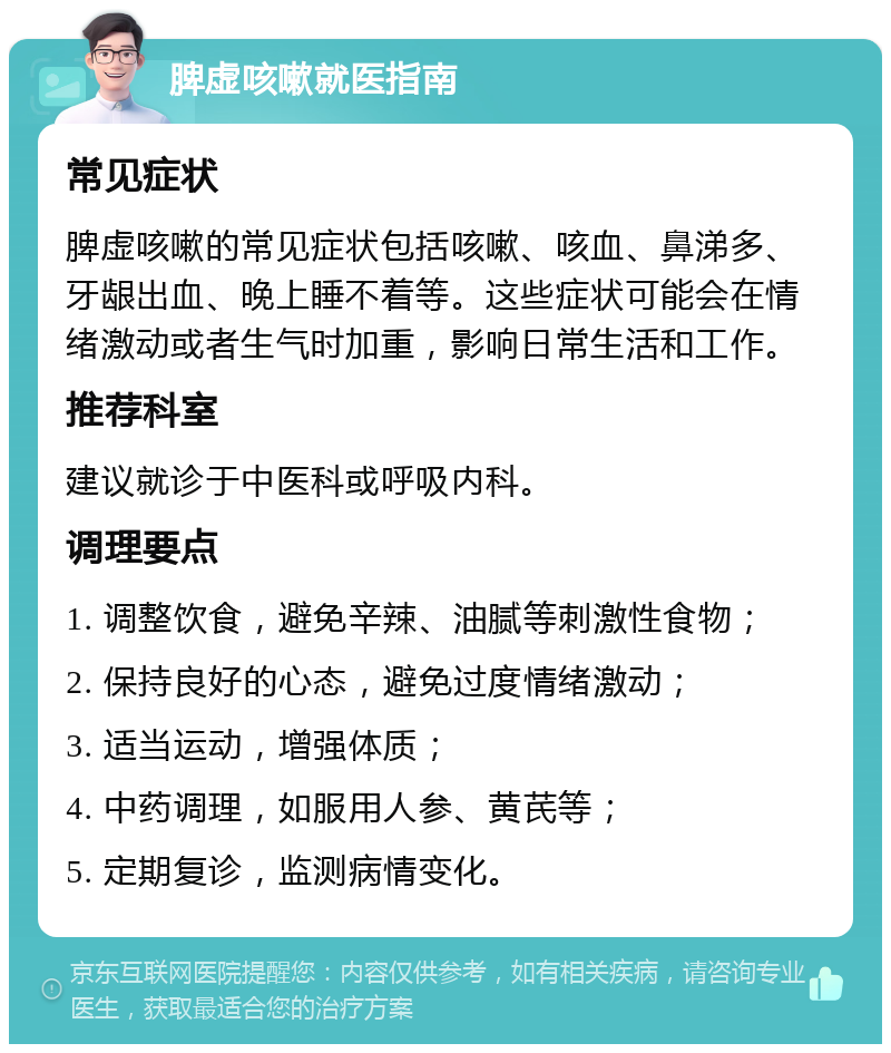 脾虚咳嗽就医指南 常见症状 脾虚咳嗽的常见症状包括咳嗽、咳血、鼻涕多、牙龈出血、晚上睡不着等。这些症状可能会在情绪激动或者生气时加重，影响日常生活和工作。 推荐科室 建议就诊于中医科或呼吸内科。 调理要点 1. 调整饮食，避免辛辣、油腻等刺激性食物； 2. 保持良好的心态，避免过度情绪激动； 3. 适当运动，增强体质； 4. 中药调理，如服用人参、黄芪等； 5. 定期复诊，监测病情变化。