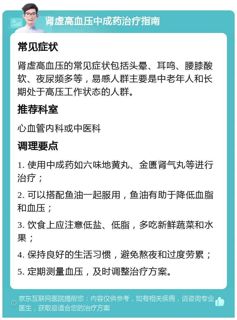 肾虚高血压中成药治疗指南 常见症状 肾虚高血压的常见症状包括头晕、耳鸣、腰膝酸软、夜尿频多等，易感人群主要是中老年人和长期处于高压工作状态的人群。 推荐科室 心血管内科或中医科 调理要点 1. 使用中成药如六味地黄丸、金匮肾气丸等进行治疗； 2. 可以搭配鱼油一起服用，鱼油有助于降低血脂和血压； 3. 饮食上应注意低盐、低脂，多吃新鲜蔬菜和水果； 4. 保持良好的生活习惯，避免熬夜和过度劳累； 5. 定期测量血压，及时调整治疗方案。