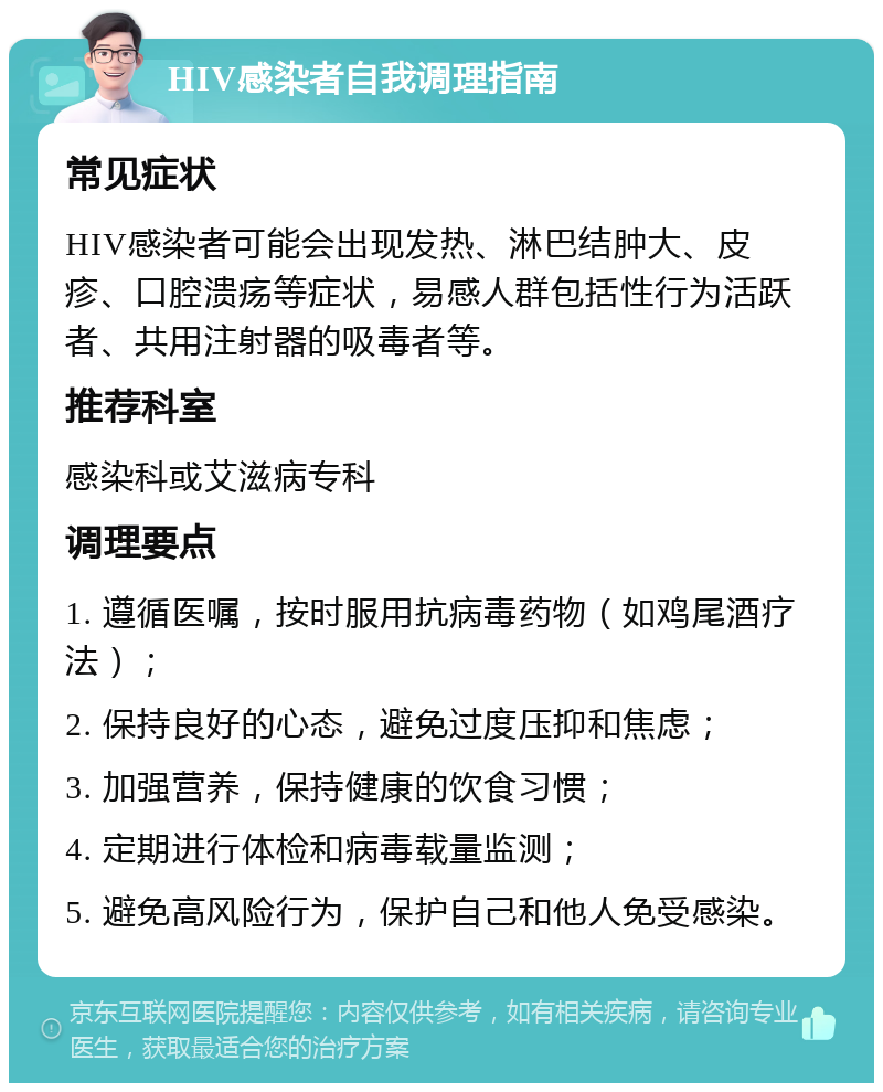 HIV感染者自我调理指南 常见症状 HIV感染者可能会出现发热、淋巴结肿大、皮疹、口腔溃疡等症状，易感人群包括性行为活跃者、共用注射器的吸毒者等。 推荐科室 感染科或艾滋病专科 调理要点 1. 遵循医嘱，按时服用抗病毒药物（如鸡尾酒疗法）； 2. 保持良好的心态，避免过度压抑和焦虑； 3. 加强营养，保持健康的饮食习惯； 4. 定期进行体检和病毒载量监测； 5. 避免高风险行为，保护自己和他人免受感染。