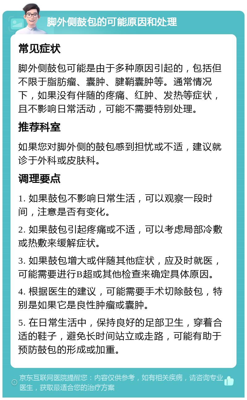 脚外侧鼓包的可能原因和处理 常见症状 脚外侧鼓包可能是由于多种原因引起的，包括但不限于脂肪瘤、囊肿、腱鞘囊肿等。通常情况下，如果没有伴随的疼痛、红肿、发热等症状，且不影响日常活动，可能不需要特别处理。 推荐科室 如果您对脚外侧的鼓包感到担忧或不适，建议就诊于外科或皮肤科。 调理要点 1. 如果鼓包不影响日常生活，可以观察一段时间，注意是否有变化。 2. 如果鼓包引起疼痛或不适，可以考虑局部冷敷或热敷来缓解症状。 3. 如果鼓包增大或伴随其他症状，应及时就医，可能需要进行B超或其他检查来确定具体原因。 4. 根据医生的建议，可能需要手术切除鼓包，特别是如果它是良性肿瘤或囊肿。 5. 在日常生活中，保持良好的足部卫生，穿着合适的鞋子，避免长时间站立或走路，可能有助于预防鼓包的形成或加重。