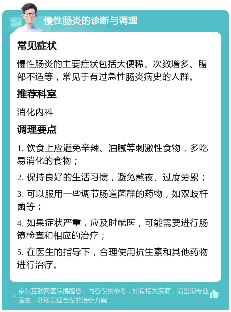 慢性肠炎的诊断与调理 常见症状 慢性肠炎的主要症状包括大便稀、次数增多、腹部不适等，常见于有过急性肠炎病史的人群。 推荐科室 消化内科 调理要点 1. 饮食上应避免辛辣、油腻等刺激性食物，多吃易消化的食物； 2. 保持良好的生活习惯，避免熬夜、过度劳累； 3. 可以服用一些调节肠道菌群的药物，如双歧杆菌等； 4. 如果症状严重，应及时就医，可能需要进行肠镜检查和相应的治疗； 5. 在医生的指导下，合理使用抗生素和其他药物进行治疗。