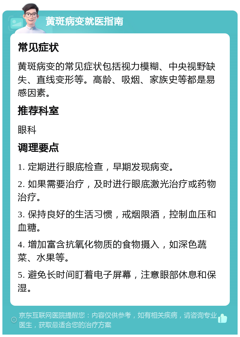 黄斑病变就医指南 常见症状 黄斑病变的常见症状包括视力模糊、中央视野缺失、直线变形等。高龄、吸烟、家族史等都是易感因素。 推荐科室 眼科 调理要点 1. 定期进行眼底检查，早期发现病变。 2. 如果需要治疗，及时进行眼底激光治疗或药物治疗。 3. 保持良好的生活习惯，戒烟限酒，控制血压和血糖。 4. 增加富含抗氧化物质的食物摄入，如深色蔬菜、水果等。 5. 避免长时间盯着电子屏幕，注意眼部休息和保湿。