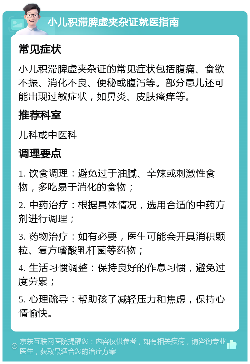 小儿积滞脾虚夹杂证就医指南 常见症状 小儿积滞脾虚夹杂证的常见症状包括腹痛、食欲不振、消化不良、便秘或腹泻等。部分患儿还可能出现过敏症状，如鼻炎、皮肤瘙痒等。 推荐科室 儿科或中医科 调理要点 1. 饮食调理：避免过于油腻、辛辣或刺激性食物，多吃易于消化的食物； 2. 中药治疗：根据具体情况，选用合适的中药方剂进行调理； 3. 药物治疗：如有必要，医生可能会开具消积颗粒、复方嗜酸乳杆菌等药物； 4. 生活习惯调整：保持良好的作息习惯，避免过度劳累； 5. 心理疏导：帮助孩子减轻压力和焦虑，保持心情愉快。