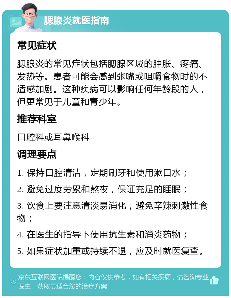 腮腺炎就医指南 常见症状 腮腺炎的常见症状包括腮腺区域的肿胀、疼痛、发热等。患者可能会感到张嘴或咀嚼食物时的不适感加剧。这种疾病可以影响任何年龄段的人，但更常见于儿童和青少年。 推荐科室 口腔科或耳鼻喉科 调理要点 1. 保持口腔清洁，定期刷牙和使用漱口水； 2. 避免过度劳累和熬夜，保证充足的睡眠； 3. 饮食上要注意清淡易消化，避免辛辣刺激性食物； 4. 在医生的指导下使用抗生素和消炎药物； 5. 如果症状加重或持续不退，应及时就医复查。