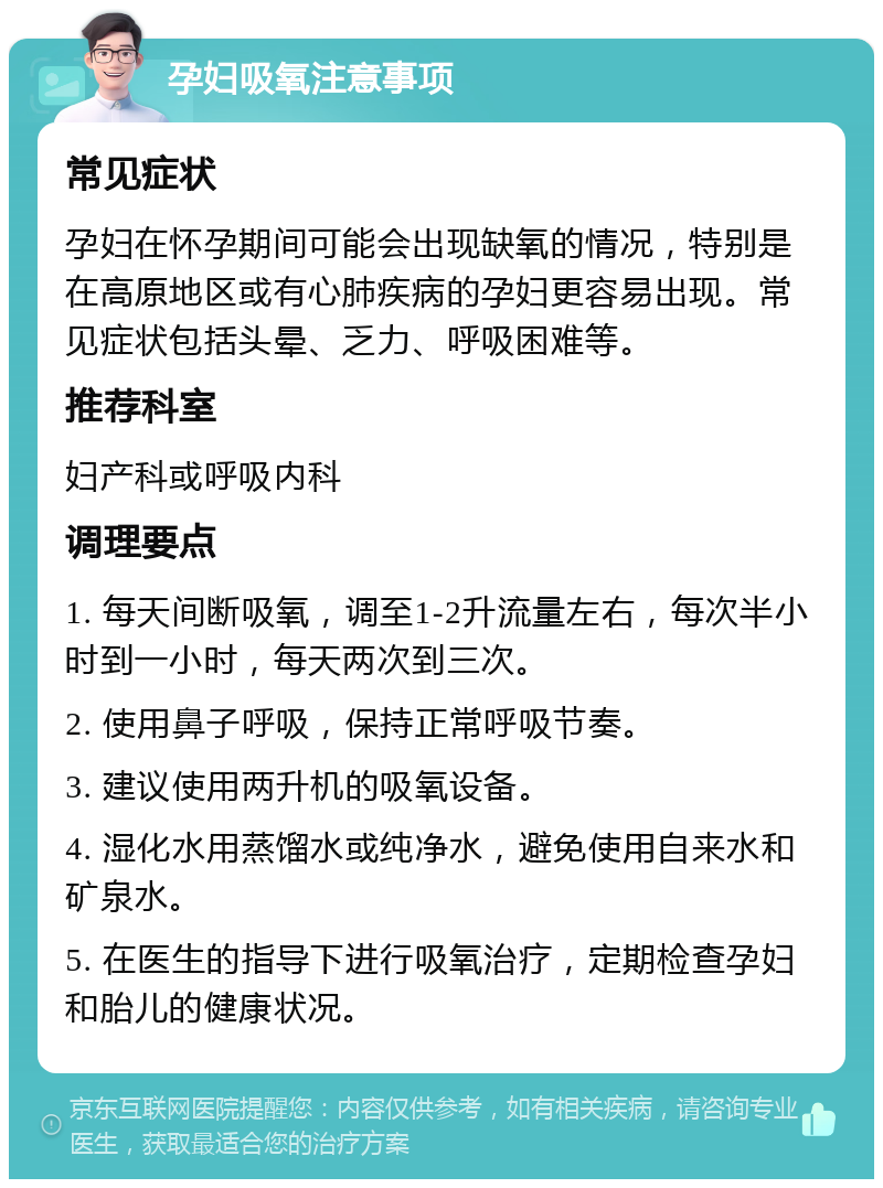 孕妇吸氧注意事项 常见症状 孕妇在怀孕期间可能会出现缺氧的情况，特别是在高原地区或有心肺疾病的孕妇更容易出现。常见症状包括头晕、乏力、呼吸困难等。 推荐科室 妇产科或呼吸内科 调理要点 1. 每天间断吸氧，调至1-2升流量左右，每次半小时到一小时，每天两次到三次。 2. 使用鼻子呼吸，保持正常呼吸节奏。 3. 建议使用两升机的吸氧设备。 4. 湿化水用蒸馏水或纯净水，避免使用自来水和矿泉水。 5. 在医生的指导下进行吸氧治疗，定期检查孕妇和胎儿的健康状况。