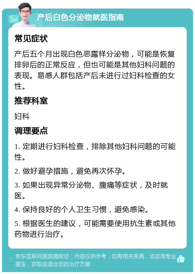 产后白色分泌物就医指南 常见症状 产后五个月出现白色恶露样分泌物，可能是恢复排卵后的正常反应，但也可能是其他妇科问题的表现。易感人群包括产后未进行过妇科检查的女性。 推荐科室 妇科 调理要点 1. 定期进行妇科检查，排除其他妇科问题的可能性。 2. 做好避孕措施，避免再次怀孕。 3. 如果出现异常分泌物、腹痛等症状，及时就医。 4. 保持良好的个人卫生习惯，避免感染。 5. 根据医生的建议，可能需要使用抗生素或其他药物进行治疗。