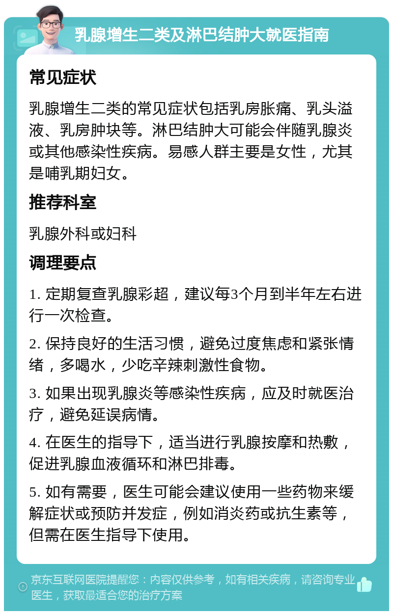 乳腺增生二类及淋巴结肿大就医指南 常见症状 乳腺增生二类的常见症状包括乳房胀痛、乳头溢液、乳房肿块等。淋巴结肿大可能会伴随乳腺炎或其他感染性疾病。易感人群主要是女性，尤其是哺乳期妇女。 推荐科室 乳腺外科或妇科 调理要点 1. 定期复查乳腺彩超，建议每3个月到半年左右进行一次检查。 2. 保持良好的生活习惯，避免过度焦虑和紧张情绪，多喝水，少吃辛辣刺激性食物。 3. 如果出现乳腺炎等感染性疾病，应及时就医治疗，避免延误病情。 4. 在医生的指导下，适当进行乳腺按摩和热敷，促进乳腺血液循环和淋巴排毒。 5. 如有需要，医生可能会建议使用一些药物来缓解症状或预防并发症，例如消炎药或抗生素等，但需在医生指导下使用。