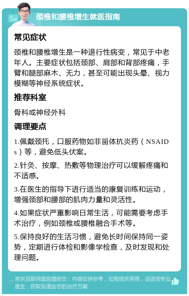 颈椎和腰椎增生就医指南 常见症状 颈椎和腰椎增生是一种退行性病变，常见于中老年人。主要症状包括颈部、肩部和背部疼痛，手臂和腿部麻木、无力，甚至可能出现头晕、视力模糊等神经系统症状。 推荐科室 骨科或神经外科 调理要点 1.佩戴颈托，口服药物如非甾体抗炎药（NSAIDs）等，避免低头伏案。 2.针灸、按摩、热敷等物理治疗可以缓解疼痛和不适感。 3.在医生的指导下进行适当的康复训练和运动，增强颈部和腰部的肌肉力量和灵活性。 4.如果症状严重影响日常生活，可能需要考虑手术治疗，例如颈椎或腰椎融合手术等。 5.保持良好的生活习惯，避免长时间保持同一姿势，定期进行体检和影像学检查，及时发现和处理问题。