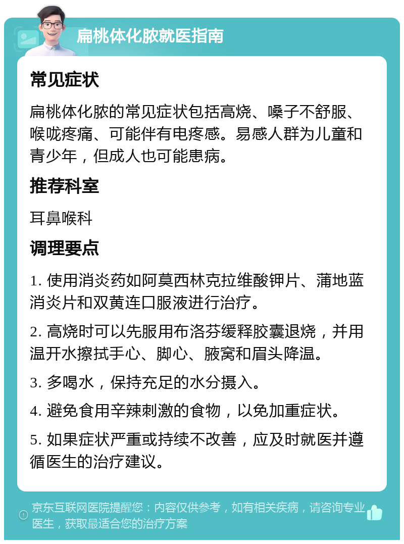 扁桃体化脓就医指南 常见症状 扁桃体化脓的常见症状包括高烧、嗓子不舒服、喉咙疼痛、可能伴有电疼感。易感人群为儿童和青少年，但成人也可能患病。 推荐科室 耳鼻喉科 调理要点 1. 使用消炎药如阿莫西林克拉维酸钾片、蒲地蓝消炎片和双黄连口服液进行治疗。 2. 高烧时可以先服用布洛芬缓释胶囊退烧，并用温开水擦拭手心、脚心、腋窝和眉头降温。 3. 多喝水，保持充足的水分摄入。 4. 避免食用辛辣刺激的食物，以免加重症状。 5. 如果症状严重或持续不改善，应及时就医并遵循医生的治疗建议。