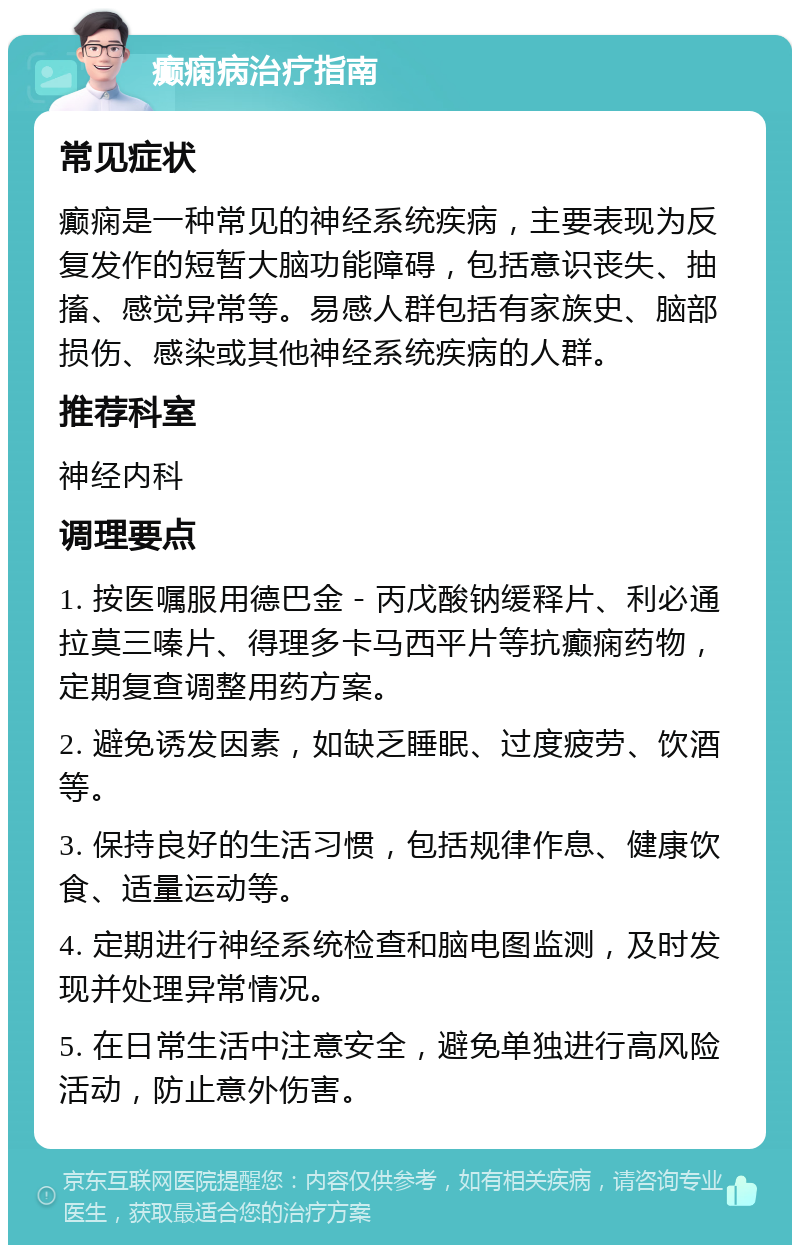 癫痫病治疗指南 常见症状 癫痫是一种常见的神经系统疾病，主要表现为反复发作的短暂大脑功能障碍，包括意识丧失、抽搐、感觉异常等。易感人群包括有家族史、脑部损伤、感染或其他神经系统疾病的人群。 推荐科室 神经内科 调理要点 1. 按医嘱服用德巴金－丙戊酸钠缓释片、利必通拉莫三嗪片、得理多卡马西平片等抗癫痫药物，定期复查调整用药方案。 2. 避免诱发因素，如缺乏睡眠、过度疲劳、饮酒等。 3. 保持良好的生活习惯，包括规律作息、健康饮食、适量运动等。 4. 定期进行神经系统检查和脑电图监测，及时发现并处理异常情况。 5. 在日常生活中注意安全，避免单独进行高风险活动，防止意外伤害。