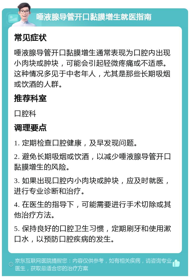 唾液腺导管开口黏膜增生就医指南 常见症状 唾液腺导管开口黏膜增生通常表现为口腔内出现小肉块或肿块，可能会引起轻微疼痛或不适感。这种情况多见于中老年人，尤其是那些长期吸烟或饮酒的人群。 推荐科室 口腔科 调理要点 1. 定期检查口腔健康，及早发现问题。 2. 避免长期吸烟或饮酒，以减少唾液腺导管开口黏膜增生的风险。 3. 如果出现口腔内小肉块或肿块，应及时就医，进行专业诊断和治疗。 4. 在医生的指导下，可能需要进行手术切除或其他治疗方法。 5. 保持良好的口腔卫生习惯，定期刷牙和使用漱口水，以预防口腔疾病的发生。