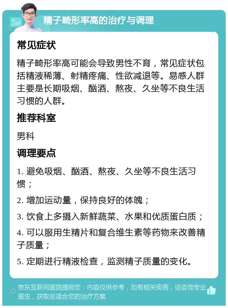 精子畸形率高的治疗与调理 常见症状 精子畸形率高可能会导致男性不育，常见症状包括精液稀薄、射精疼痛、性欲减退等。易感人群主要是长期吸烟、酗酒、熬夜、久坐等不良生活习惯的人群。 推荐科室 男科 调理要点 1. 避免吸烟、酗酒、熬夜、久坐等不良生活习惯； 2. 增加运动量，保持良好的体魄； 3. 饮食上多摄入新鲜蔬菜、水果和优质蛋白质； 4. 可以服用生精片和复合维生素等药物来改善精子质量； 5. 定期进行精液检查，监测精子质量的变化。