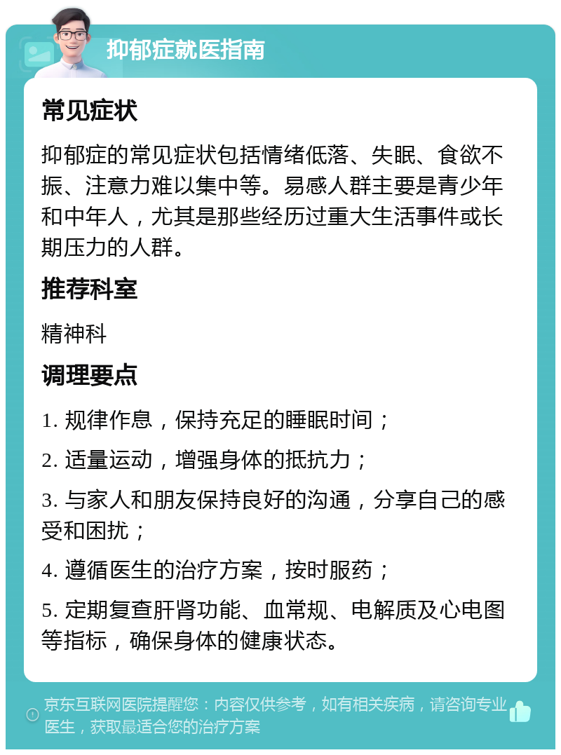 抑郁症就医指南 常见症状 抑郁症的常见症状包括情绪低落、失眠、食欲不振、注意力难以集中等。易感人群主要是青少年和中年人，尤其是那些经历过重大生活事件或长期压力的人群。 推荐科室 精神科 调理要点 1. 规律作息，保持充足的睡眠时间； 2. 适量运动，增强身体的抵抗力； 3. 与家人和朋友保持良好的沟通，分享自己的感受和困扰； 4. 遵循医生的治疗方案，按时服药； 5. 定期复查肝肾功能、血常规、电解质及心电图等指标，确保身体的健康状态。