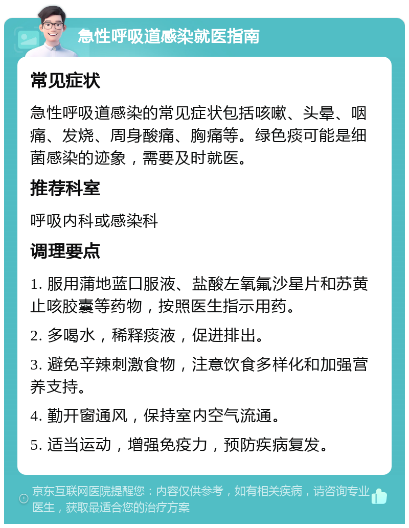 急性呼吸道感染就医指南 常见症状 急性呼吸道感染的常见症状包括咳嗽、头晕、咽痛、发烧、周身酸痛、胸痛等。绿色痰可能是细菌感染的迹象，需要及时就医。 推荐科室 呼吸内科或感染科 调理要点 1. 服用蒲地蓝口服液、盐酸左氧氟沙星片和苏黄止咳胶囊等药物，按照医生指示用药。 2. 多喝水，稀释痰液，促进排出。 3. 避免辛辣刺激食物，注意饮食多样化和加强营养支持。 4. 勤开窗通风，保持室内空气流通。 5. 适当运动，增强免疫力，预防疾病复发。