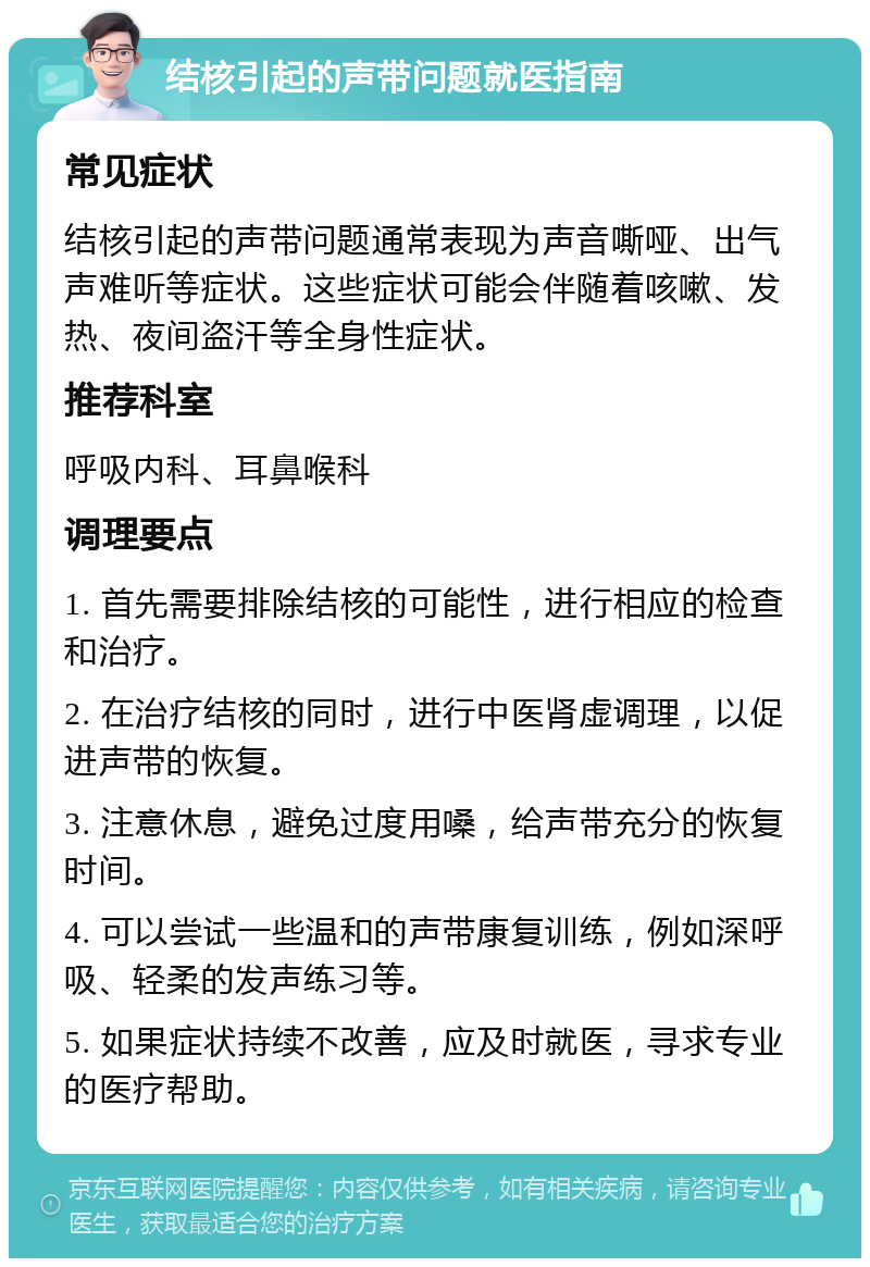 结核引起的声带问题就医指南 常见症状 结核引起的声带问题通常表现为声音嘶哑、出气声难听等症状。这些症状可能会伴随着咳嗽、发热、夜间盗汗等全身性症状。 推荐科室 呼吸内科、耳鼻喉科 调理要点 1. 首先需要排除结核的可能性，进行相应的检查和治疗。 2. 在治疗结核的同时，进行中医肾虚调理，以促进声带的恢复。 3. 注意休息，避免过度用嗓，给声带充分的恢复时间。 4. 可以尝试一些温和的声带康复训练，例如深呼吸、轻柔的发声练习等。 5. 如果症状持续不改善，应及时就医，寻求专业的医疗帮助。