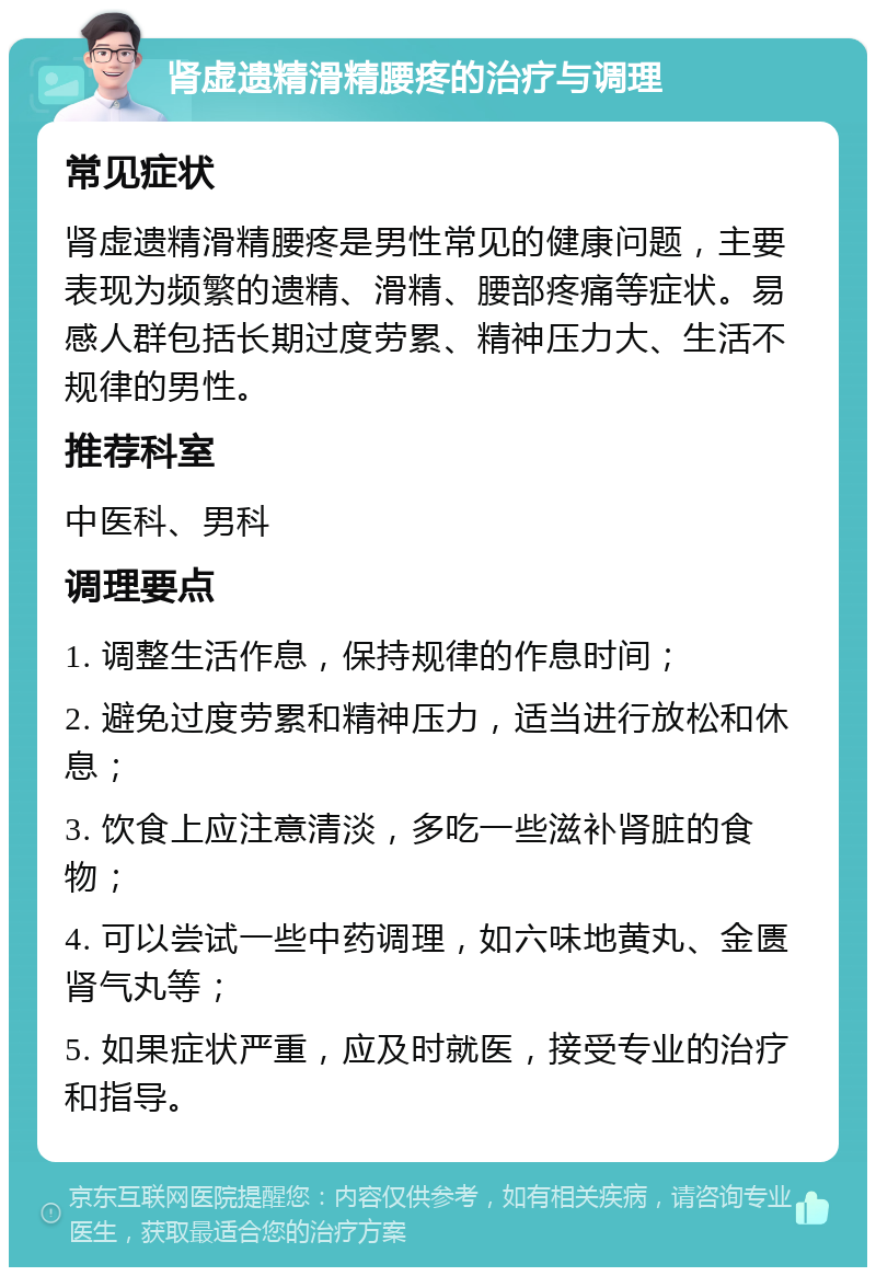 肾虚遗精滑精腰疼的治疗与调理 常见症状 肾虚遗精滑精腰疼是男性常见的健康问题，主要表现为频繁的遗精、滑精、腰部疼痛等症状。易感人群包括长期过度劳累、精神压力大、生活不规律的男性。 推荐科室 中医科、男科 调理要点 1. 调整生活作息，保持规律的作息时间； 2. 避免过度劳累和精神压力，适当进行放松和休息； 3. 饮食上应注意清淡，多吃一些滋补肾脏的食物； 4. 可以尝试一些中药调理，如六味地黄丸、金匮肾气丸等； 5. 如果症状严重，应及时就医，接受专业的治疗和指导。