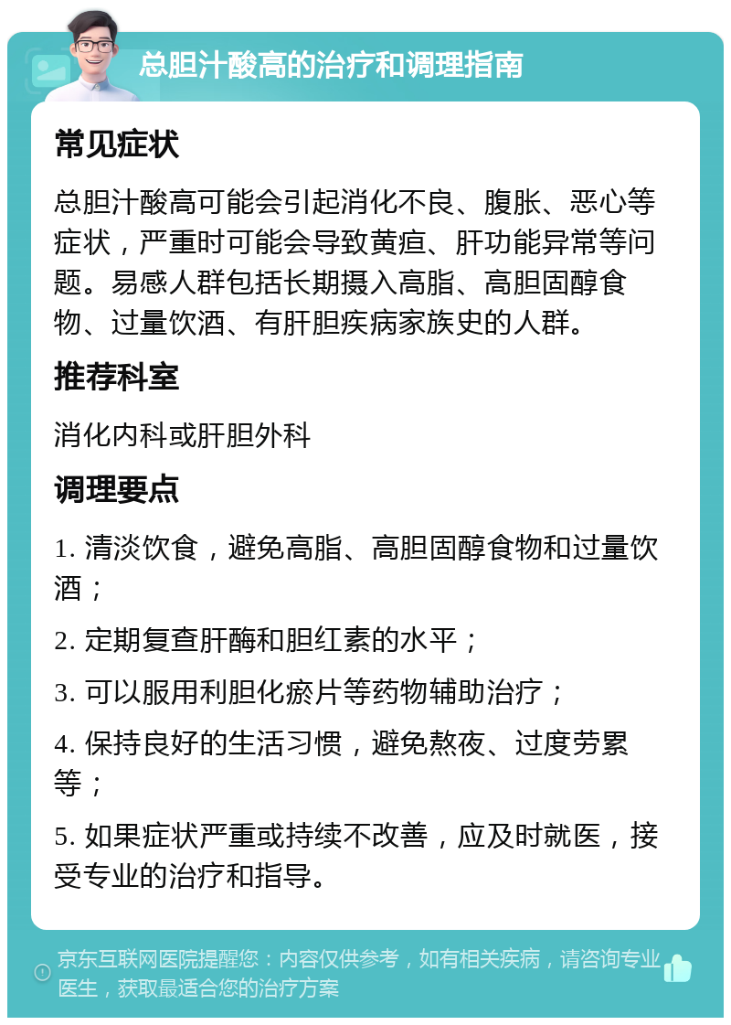 总胆汁酸高的治疗和调理指南 常见症状 总胆汁酸高可能会引起消化不良、腹胀、恶心等症状，严重时可能会导致黄疸、肝功能异常等问题。易感人群包括长期摄入高脂、高胆固醇食物、过量饮酒、有肝胆疾病家族史的人群。 推荐科室 消化内科或肝胆外科 调理要点 1. 清淡饮食，避免高脂、高胆固醇食物和过量饮酒； 2. 定期复查肝酶和胆红素的水平； 3. 可以服用利胆化瘀片等药物辅助治疗； 4. 保持良好的生活习惯，避免熬夜、过度劳累等； 5. 如果症状严重或持续不改善，应及时就医，接受专业的治疗和指导。