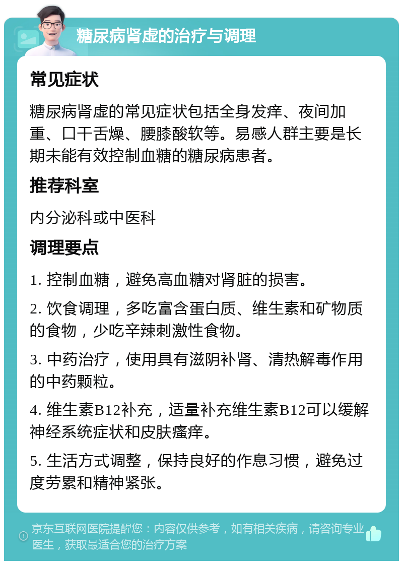 糖尿病肾虚的治疗与调理 常见症状 糖尿病肾虚的常见症状包括全身发痒、夜间加重、口干舌燥、腰膝酸软等。易感人群主要是长期未能有效控制血糖的糖尿病患者。 推荐科室 内分泌科或中医科 调理要点 1. 控制血糖，避免高血糖对肾脏的损害。 2. 饮食调理，多吃富含蛋白质、维生素和矿物质的食物，少吃辛辣刺激性食物。 3. 中药治疗，使用具有滋阴补肾、清热解毒作用的中药颗粒。 4. 维生素B12补充，适量补充维生素B12可以缓解神经系统症状和皮肤瘙痒。 5. 生活方式调整，保持良好的作息习惯，避免过度劳累和精神紧张。