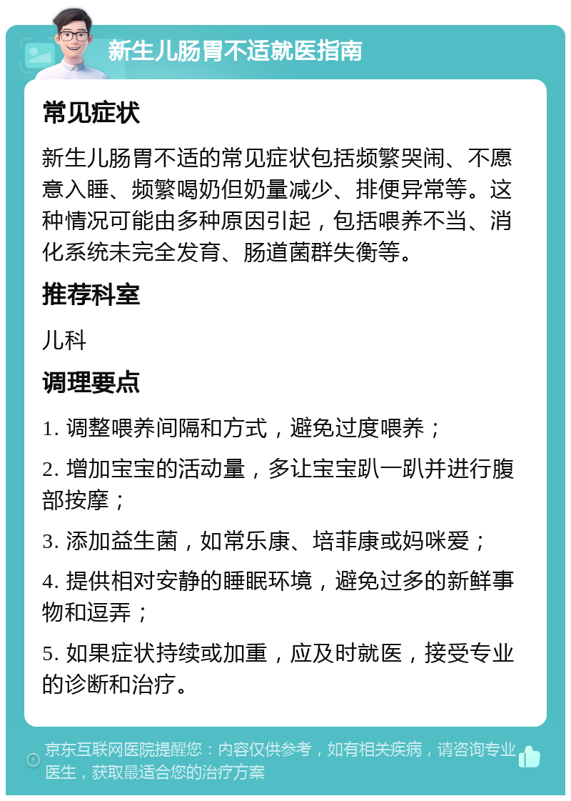 新生儿肠胃不适就医指南 常见症状 新生儿肠胃不适的常见症状包括频繁哭闹、不愿意入睡、频繁喝奶但奶量减少、排便异常等。这种情况可能由多种原因引起，包括喂养不当、消化系统未完全发育、肠道菌群失衡等。 推荐科室 儿科 调理要点 1. 调整喂养间隔和方式，避免过度喂养； 2. 增加宝宝的活动量，多让宝宝趴一趴并进行腹部按摩； 3. 添加益生菌，如常乐康、培菲康或妈咪爱； 4. 提供相对安静的睡眠环境，避免过多的新鲜事物和逗弄； 5. 如果症状持续或加重，应及时就医，接受专业的诊断和治疗。