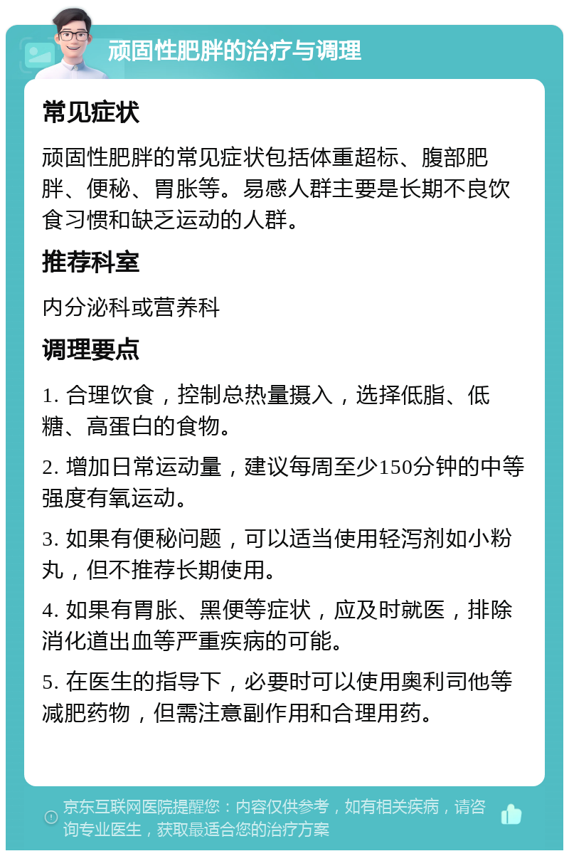 顽固性肥胖的治疗与调理 常见症状 顽固性肥胖的常见症状包括体重超标、腹部肥胖、便秘、胃胀等。易感人群主要是长期不良饮食习惯和缺乏运动的人群。 推荐科室 内分泌科或营养科 调理要点 1. 合理饮食，控制总热量摄入，选择低脂、低糖、高蛋白的食物。 2. 增加日常运动量，建议每周至少150分钟的中等强度有氧运动。 3. 如果有便秘问题，可以适当使用轻泻剂如小粉丸，但不推荐长期使用。 4. 如果有胃胀、黑便等症状，应及时就医，排除消化道出血等严重疾病的可能。 5. 在医生的指导下，必要时可以使用奥利司他等减肥药物，但需注意副作用和合理用药。