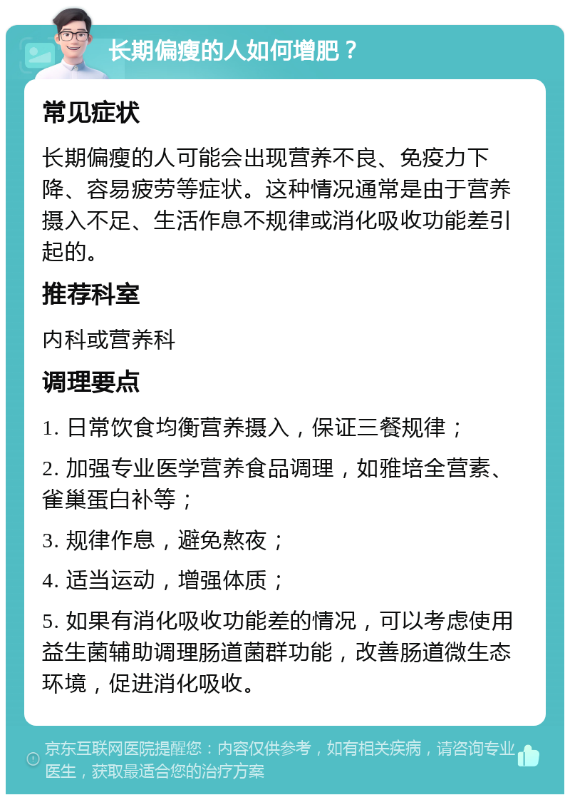 长期偏瘦的人如何增肥？ 常见症状 长期偏瘦的人可能会出现营养不良、免疫力下降、容易疲劳等症状。这种情况通常是由于营养摄入不足、生活作息不规律或消化吸收功能差引起的。 推荐科室 内科或营养科 调理要点 1. 日常饮食均衡营养摄入，保证三餐规律； 2. 加强专业医学营养食品调理，如雅培全营素、雀巢蛋白补等； 3. 规律作息，避免熬夜； 4. 适当运动，增强体质； 5. 如果有消化吸收功能差的情况，可以考虑使用益生菌辅助调理肠道菌群功能，改善肠道微生态环境，促进消化吸收。