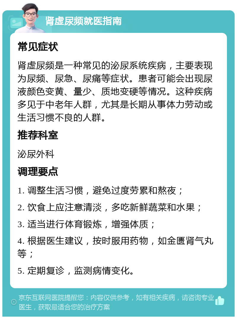 肾虚尿频就医指南 常见症状 肾虚尿频是一种常见的泌尿系统疾病，主要表现为尿频、尿急、尿痛等症状。患者可能会出现尿液颜色变黄、量少、质地变硬等情况。这种疾病多见于中老年人群，尤其是长期从事体力劳动或生活习惯不良的人群。 推荐科室 泌尿外科 调理要点 1. 调整生活习惯，避免过度劳累和熬夜； 2. 饮食上应注意清淡，多吃新鲜蔬菜和水果； 3. 适当进行体育锻炼，增强体质； 4. 根据医生建议，按时服用药物，如金匮肾气丸等； 5. 定期复诊，监测病情变化。