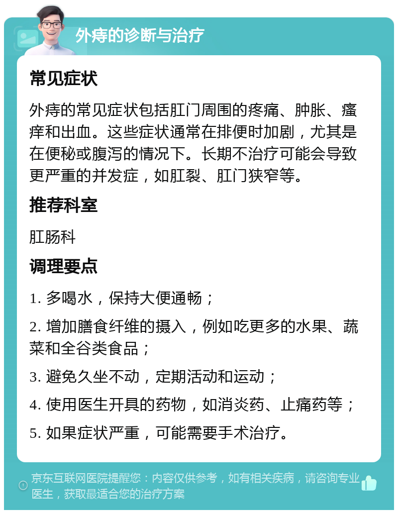 外痔的诊断与治疗 常见症状 外痔的常见症状包括肛门周围的疼痛、肿胀、瘙痒和出血。这些症状通常在排便时加剧，尤其是在便秘或腹泻的情况下。长期不治疗可能会导致更严重的并发症，如肛裂、肛门狭窄等。 推荐科室 肛肠科 调理要点 1. 多喝水，保持大便通畅； 2. 增加膳食纤维的摄入，例如吃更多的水果、蔬菜和全谷类食品； 3. 避免久坐不动，定期活动和运动； 4. 使用医生开具的药物，如消炎药、止痛药等； 5. 如果症状严重，可能需要手术治疗。