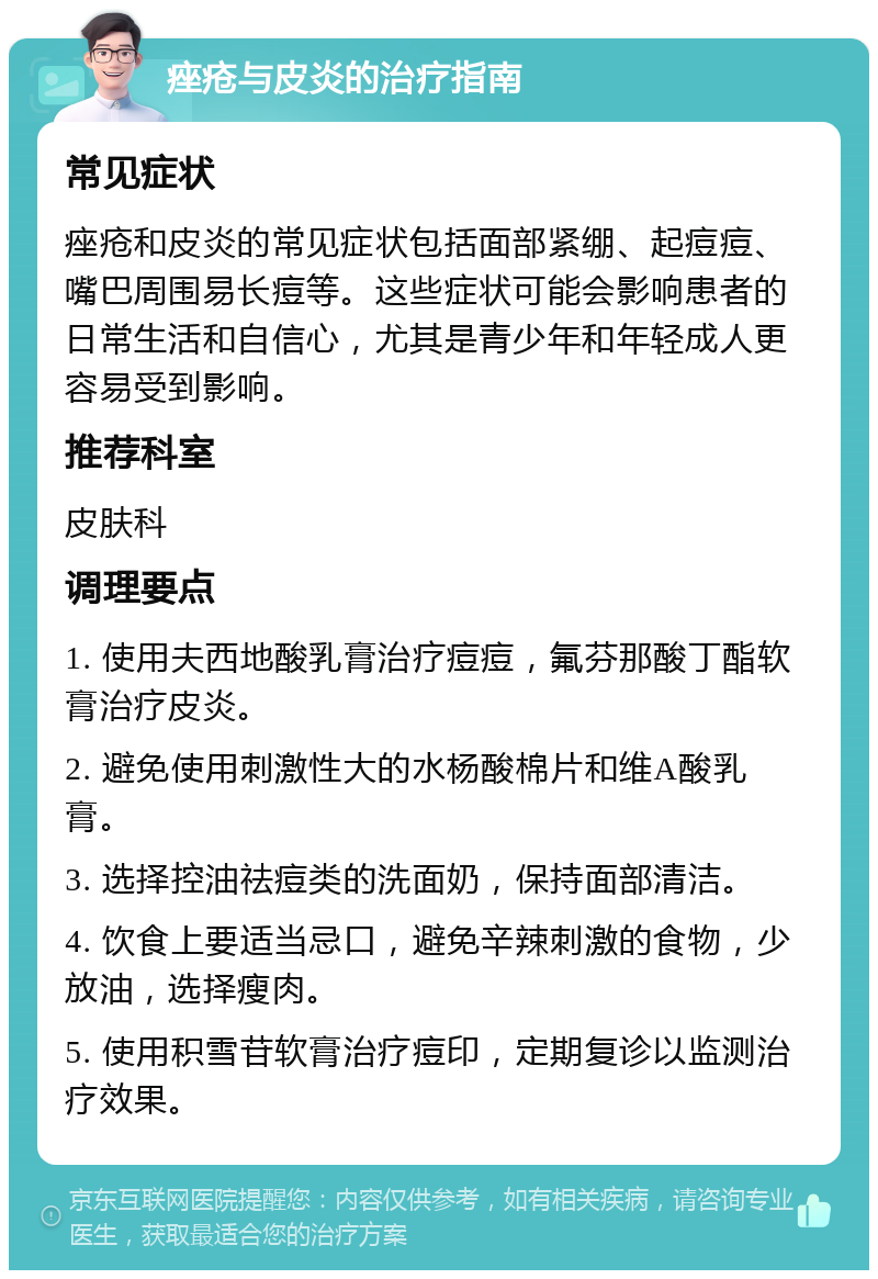 痤疮与皮炎的治疗指南 常见症状 痤疮和皮炎的常见症状包括面部紧绷、起痘痘、嘴巴周围易长痘等。这些症状可能会影响患者的日常生活和自信心，尤其是青少年和年轻成人更容易受到影响。 推荐科室 皮肤科 调理要点 1. 使用夫西地酸乳膏治疗痘痘，氟芬那酸丁酯软膏治疗皮炎。 2. 避免使用刺激性大的水杨酸棉片和维A酸乳膏。 3. 选择控油祛痘类的洗面奶，保持面部清洁。 4. 饮食上要适当忌口，避免辛辣刺激的食物，少放油，选择瘦肉。 5. 使用积雪苷软膏治疗痘印，定期复诊以监测治疗效果。