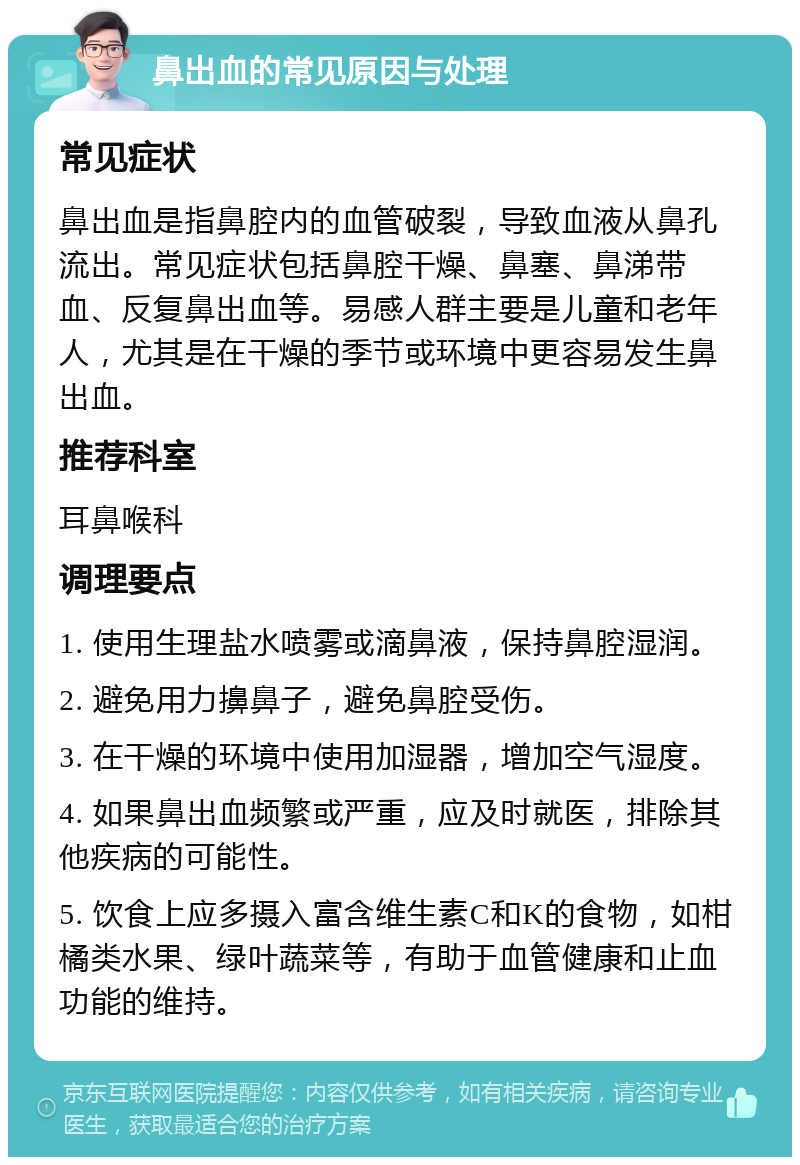 鼻出血的常见原因与处理 常见症状 鼻出血是指鼻腔内的血管破裂，导致血液从鼻孔流出。常见症状包括鼻腔干燥、鼻塞、鼻涕带血、反复鼻出血等。易感人群主要是儿童和老年人，尤其是在干燥的季节或环境中更容易发生鼻出血。 推荐科室 耳鼻喉科 调理要点 1. 使用生理盐水喷雾或滴鼻液，保持鼻腔湿润。 2. 避免用力擤鼻子，避免鼻腔受伤。 3. 在干燥的环境中使用加湿器，增加空气湿度。 4. 如果鼻出血频繁或严重，应及时就医，排除其他疾病的可能性。 5. 饮食上应多摄入富含维生素C和K的食物，如柑橘类水果、绿叶蔬菜等，有助于血管健康和止血功能的维持。