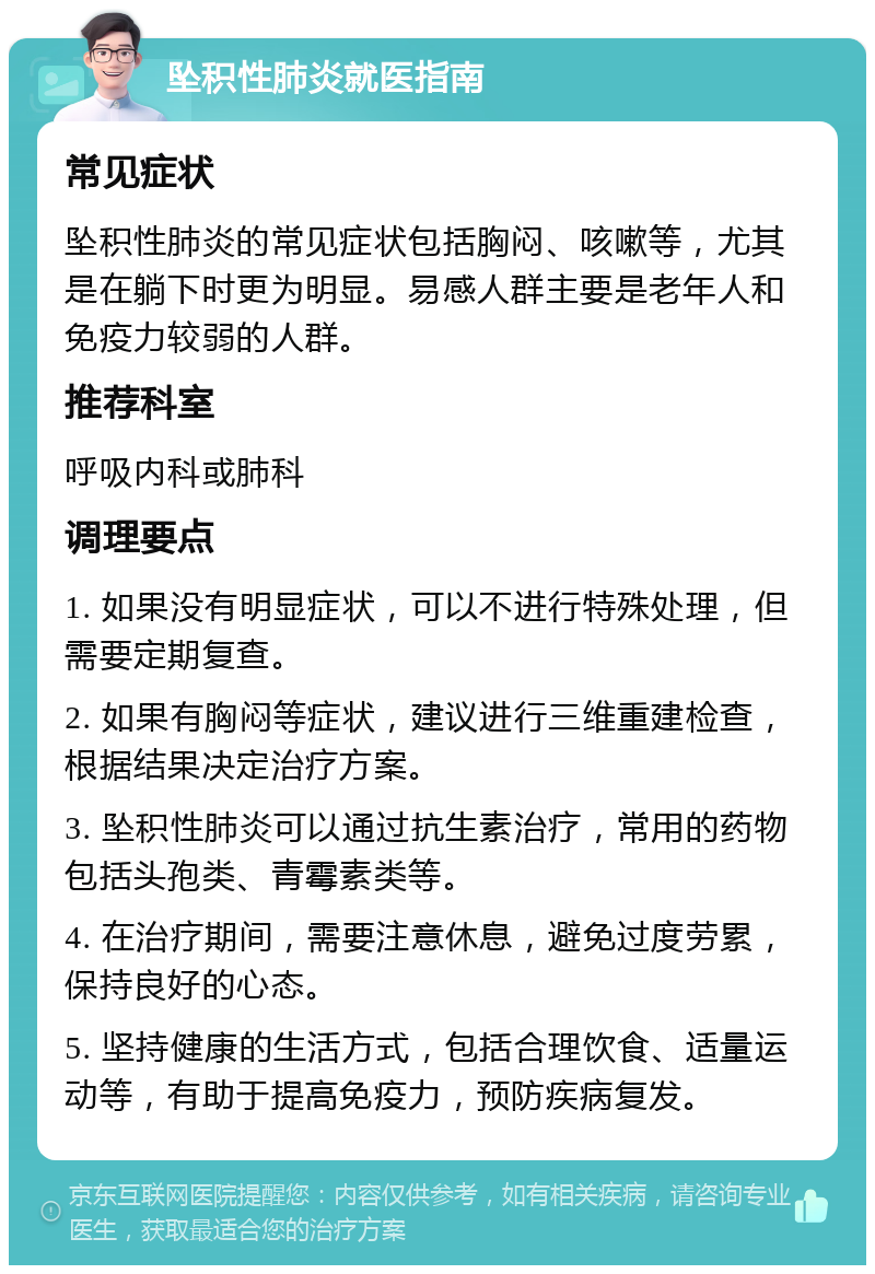 坠积性肺炎就医指南 常见症状 坠积性肺炎的常见症状包括胸闷、咳嗽等，尤其是在躺下时更为明显。易感人群主要是老年人和免疫力较弱的人群。 推荐科室 呼吸内科或肺科 调理要点 1. 如果没有明显症状，可以不进行特殊处理，但需要定期复查。 2. 如果有胸闷等症状，建议进行三维重建检查，根据结果决定治疗方案。 3. 坠积性肺炎可以通过抗生素治疗，常用的药物包括头孢类、青霉素类等。 4. 在治疗期间，需要注意休息，避免过度劳累，保持良好的心态。 5. 坚持健康的生活方式，包括合理饮食、适量运动等，有助于提高免疫力，预防疾病复发。