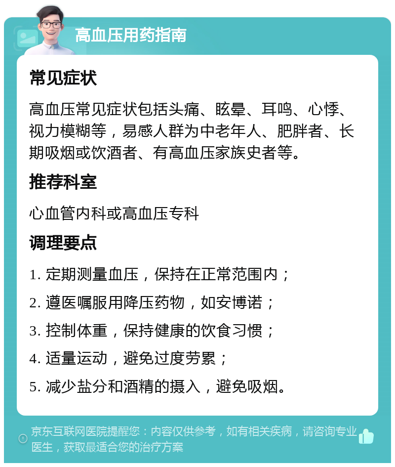 高血压用药指南 常见症状 高血压常见症状包括头痛、眩晕、耳鸣、心悸、视力模糊等，易感人群为中老年人、肥胖者、长期吸烟或饮酒者、有高血压家族史者等。 推荐科室 心血管内科或高血压专科 调理要点 1. 定期测量血压，保持在正常范围内； 2. 遵医嘱服用降压药物，如安博诺； 3. 控制体重，保持健康的饮食习惯； 4. 适量运动，避免过度劳累； 5. 减少盐分和酒精的摄入，避免吸烟。