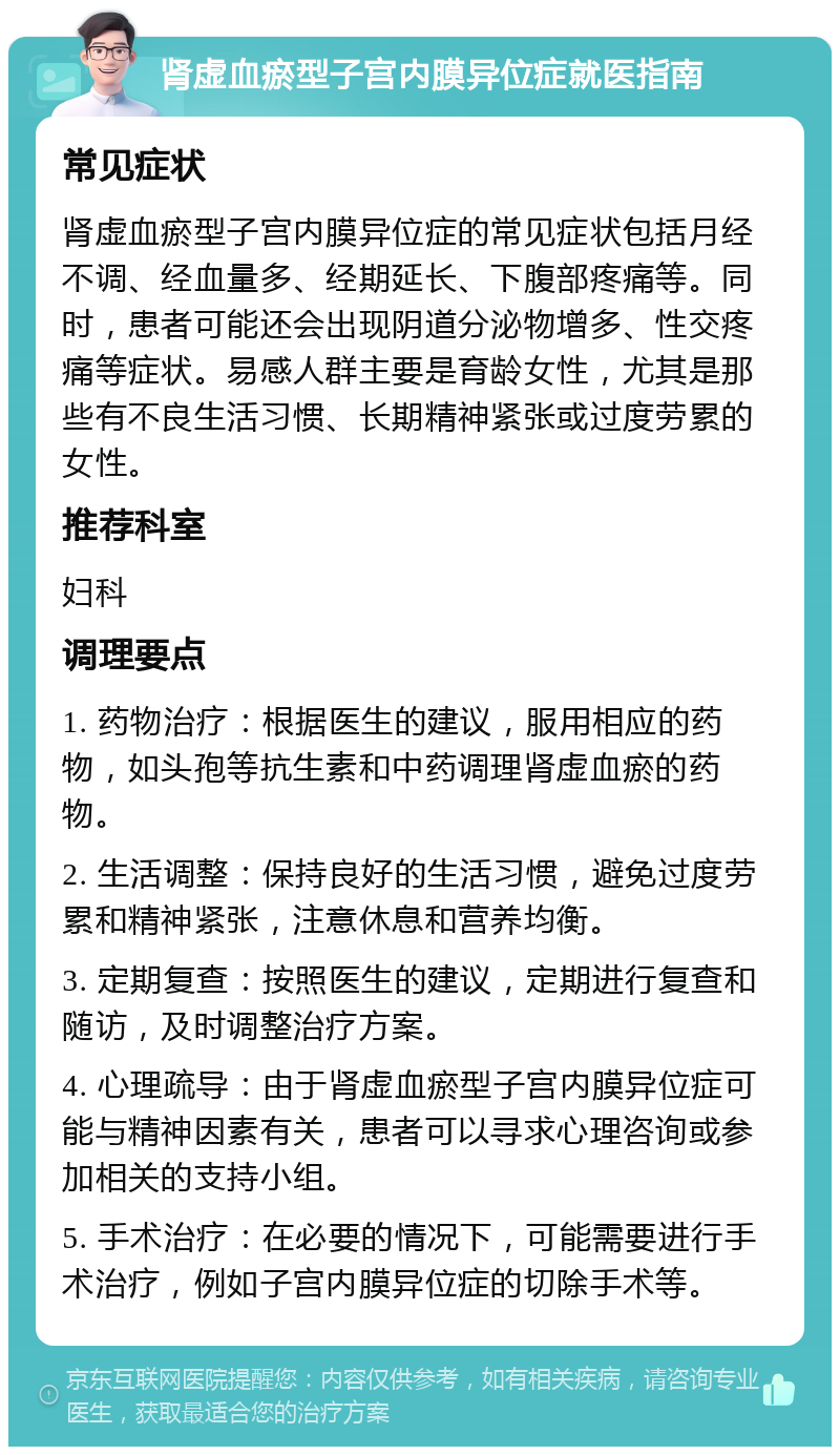 肾虚血瘀型子宫内膜异位症就医指南 常见症状 肾虚血瘀型子宫内膜异位症的常见症状包括月经不调、经血量多、经期延长、下腹部疼痛等。同时，患者可能还会出现阴道分泌物增多、性交疼痛等症状。易感人群主要是育龄女性，尤其是那些有不良生活习惯、长期精神紧张或过度劳累的女性。 推荐科室 妇科 调理要点 1. 药物治疗：根据医生的建议，服用相应的药物，如头孢等抗生素和中药调理肾虚血瘀的药物。 2. 生活调整：保持良好的生活习惯，避免过度劳累和精神紧张，注意休息和营养均衡。 3. 定期复查：按照医生的建议，定期进行复查和随访，及时调整治疗方案。 4. 心理疏导：由于肾虚血瘀型子宫内膜异位症可能与精神因素有关，患者可以寻求心理咨询或参加相关的支持小组。 5. 手术治疗：在必要的情况下，可能需要进行手术治疗，例如子宫内膜异位症的切除手术等。