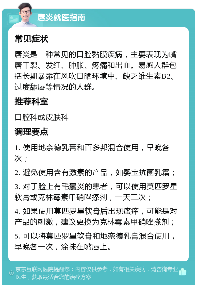 唇炎就医指南 常见症状 唇炎是一种常见的口腔黏膜疾病，主要表现为嘴唇干裂、发红、肿胀、疼痛和出血。易感人群包括长期暴露在风吹日晒环境中、缺乏维生素B2、过度舔唇等情况的人群。 推荐科室 口腔科或皮肤科 调理要点 1. 使用地奈德乳膏和百多邦混合使用，早晚各一次； 2. 避免使用含有激素的产品，如婴宝抗菌乳霜； 3. 对于脸上有毛囊炎的患者，可以使用莫匹罗星软膏或克林霉素甲硝唑搽剂，一天三次； 4. 如果使用莫匹罗星软膏后出现瘙痒，可能是对产品的刺激，建议更换为克林霉素甲硝唑搽剂； 5. 可以将莫匹罗星软膏和地奈德乳膏混合使用，早晚各一次，涂抹在嘴唇上。