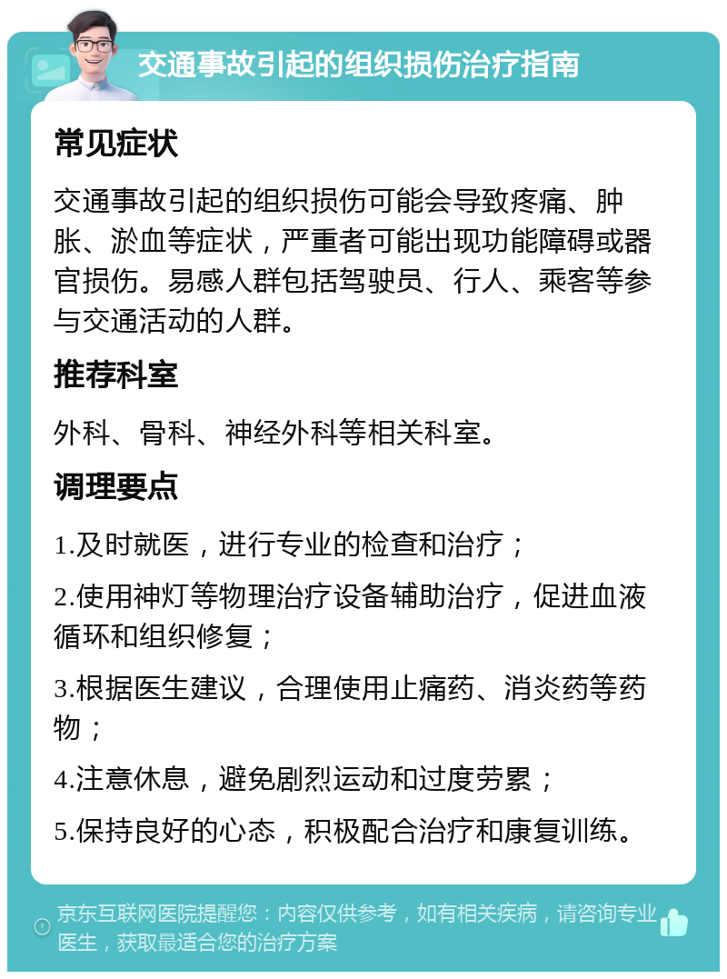 交通事故引起的组织损伤治疗指南 常见症状 交通事故引起的组织损伤可能会导致疼痛、肿胀、淤血等症状，严重者可能出现功能障碍或器官损伤。易感人群包括驾驶员、行人、乘客等参与交通活动的人群。 推荐科室 外科、骨科、神经外科等相关科室。 调理要点 1.及时就医，进行专业的检查和治疗； 2.使用神灯等物理治疗设备辅助治疗，促进血液循环和组织修复； 3.根据医生建议，合理使用止痛药、消炎药等药物； 4.注意休息，避免剧烈运动和过度劳累； 5.保持良好的心态，积极配合治疗和康复训练。