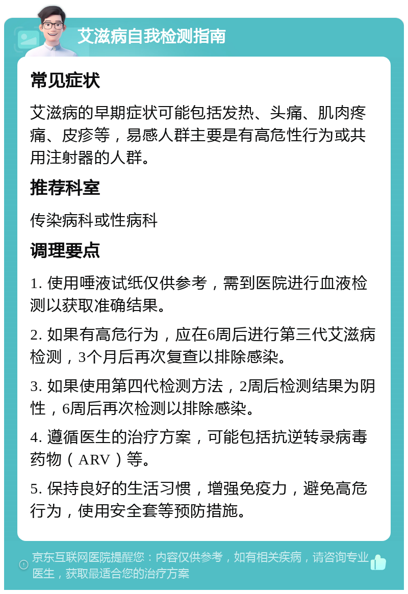 艾滋病自我检测指南 常见症状 艾滋病的早期症状可能包括发热、头痛、肌肉疼痛、皮疹等，易感人群主要是有高危性行为或共用注射器的人群。 推荐科室 传染病科或性病科 调理要点 1. 使用唾液试纸仅供参考，需到医院进行血液检测以获取准确结果。 2. 如果有高危行为，应在6周后进行第三代艾滋病检测，3个月后再次复查以排除感染。 3. 如果使用第四代检测方法，2周后检测结果为阴性，6周后再次检测以排除感染。 4. 遵循医生的治疗方案，可能包括抗逆转录病毒药物（ARV）等。 5. 保持良好的生活习惯，增强免疫力，避免高危行为，使用安全套等预防措施。