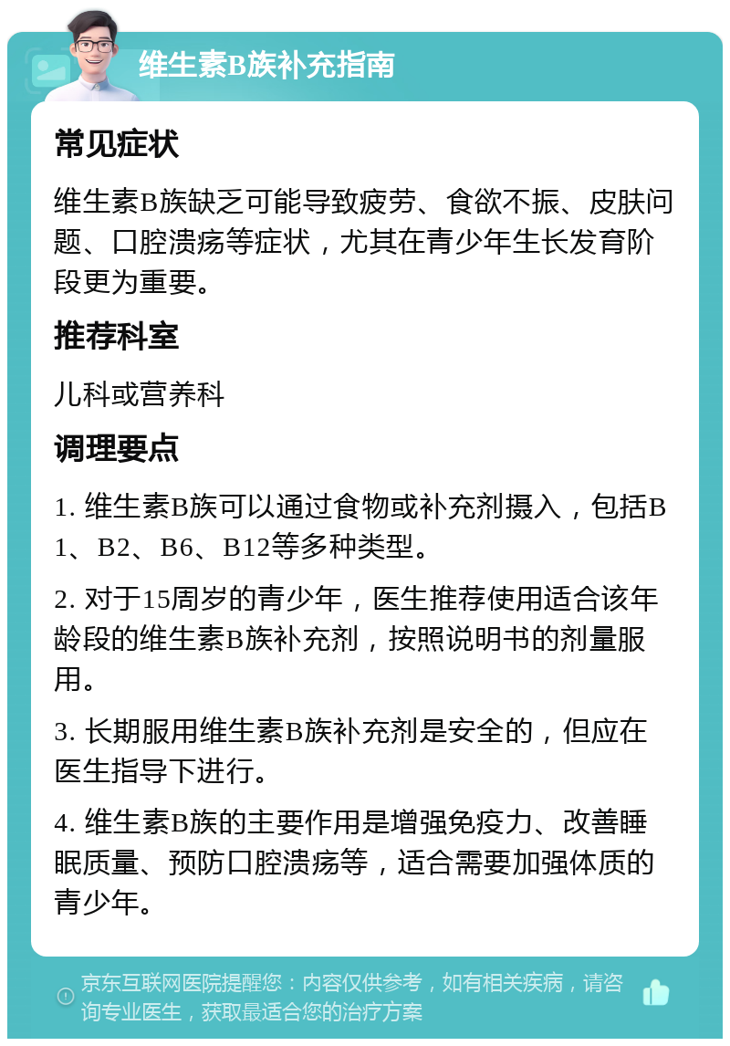 维生素B族补充指南 常见症状 维生素B族缺乏可能导致疲劳、食欲不振、皮肤问题、口腔溃疡等症状，尤其在青少年生长发育阶段更为重要。 推荐科室 儿科或营养科 调理要点 1. 维生素B族可以通过食物或补充剂摄入，包括B1、B2、B6、B12等多种类型。 2. 对于15周岁的青少年，医生推荐使用适合该年龄段的维生素B族补充剂，按照说明书的剂量服用。 3. 长期服用维生素B族补充剂是安全的，但应在医生指导下进行。 4. 维生素B族的主要作用是增强免疫力、改善睡眠质量、预防口腔溃疡等，适合需要加强体质的青少年。