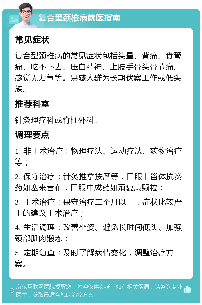 复合型颈椎病就医指南 常见症状 复合型颈椎病的常见症状包括头晕、背痛、食管痛、吃不下去、压白精神、上肢手骨头骨节痛、感觉无力气等。易感人群为长期伏案工作或低头族。 推荐科室 针灸理疗科或脊柱外科。 调理要点 1. 非手术治疗：物理疗法、运动疗法、药物治疗等； 2. 保守治疗：针灸推拿按摩等，口服非甾体抗炎药如塞来昔布，口服中成药如颈复康颗粒； 3. 手术治疗：保守治疗三个月以上，症状比较严重的建议手术治疗； 4. 生活调理：改善坐姿、避免长时间低头、加强颈部肌肉锻炼； 5. 定期复查：及时了解病情变化，调整治疗方案。