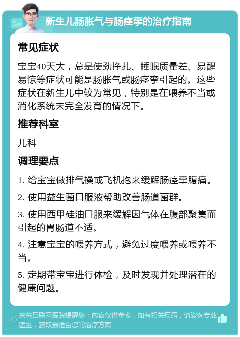 新生儿肠胀气与肠痉挛的治疗指南 常见症状 宝宝40天大，总是使劲挣扎、睡眠质量差、易醒易惊等症状可能是肠胀气或肠痉挛引起的。这些症状在新生儿中较为常见，特别是在喂养不当或消化系统未完全发育的情况下。 推荐科室 儿科 调理要点 1. 给宝宝做排气操或飞机抱来缓解肠痉挛腹痛。 2. 使用益生菌口服液帮助改善肠道菌群。 3. 使用西甲硅油口服来缓解因气体在腹部聚集而引起的胃肠道不适。 4. 注意宝宝的喂养方式，避免过度喂养或喂养不当。 5. 定期带宝宝进行体检，及时发现并处理潜在的健康问题。