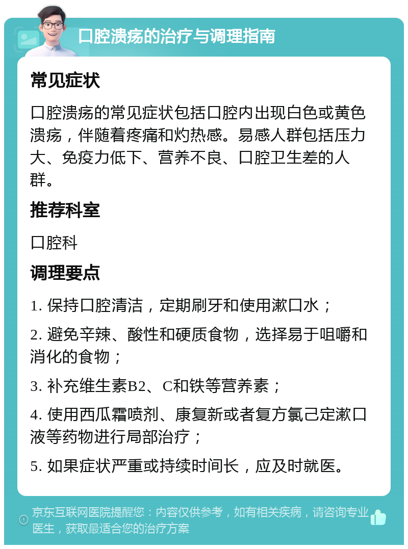 口腔溃疡的治疗与调理指南 常见症状 口腔溃疡的常见症状包括口腔内出现白色或黄色溃疡，伴随着疼痛和灼热感。易感人群包括压力大、免疫力低下、营养不良、口腔卫生差的人群。 推荐科室 口腔科 调理要点 1. 保持口腔清洁，定期刷牙和使用漱口水； 2. 避免辛辣、酸性和硬质食物，选择易于咀嚼和消化的食物； 3. 补充维生素B2、C和铁等营养素； 4. 使用西瓜霜喷剂、康复新或者复方氯己定漱口液等药物进行局部治疗； 5. 如果症状严重或持续时间长，应及时就医。