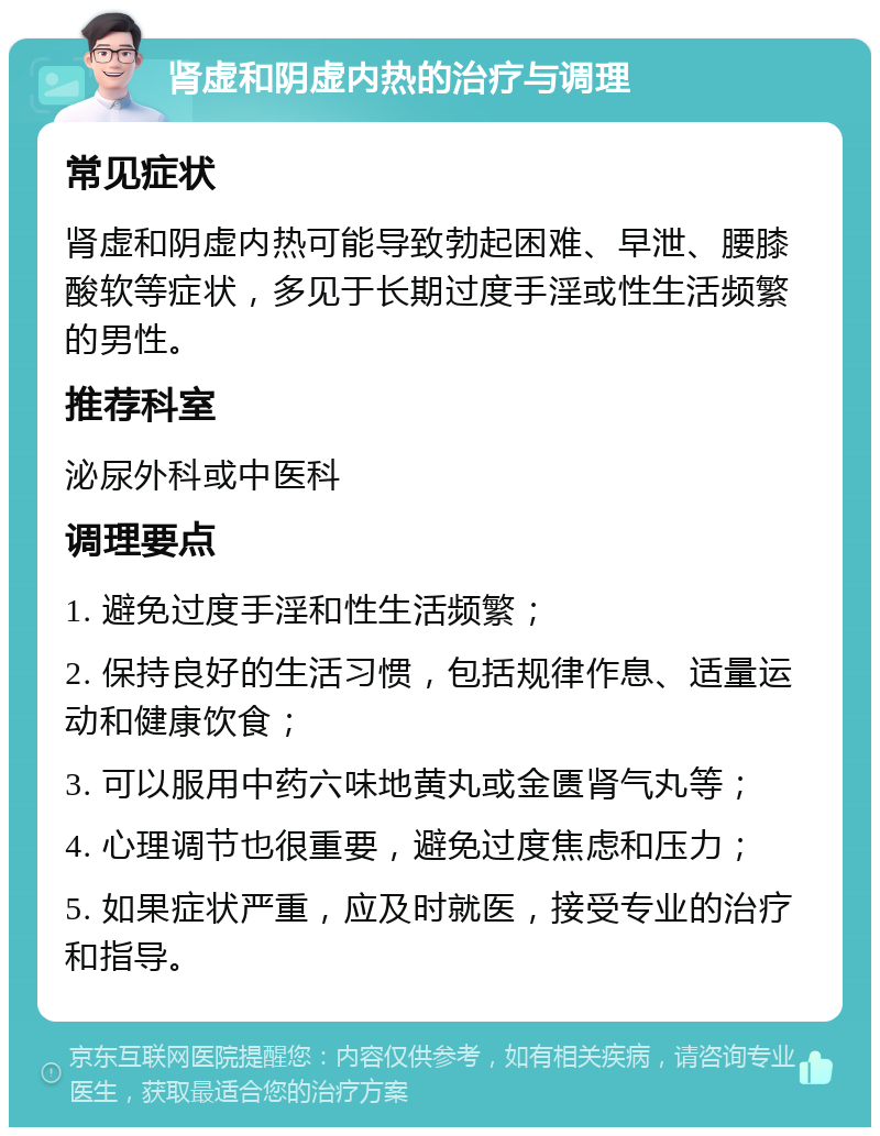 肾虚和阴虚内热的治疗与调理 常见症状 肾虚和阴虚内热可能导致勃起困难、早泄、腰膝酸软等症状，多见于长期过度手淫或性生活频繁的男性。 推荐科室 泌尿外科或中医科 调理要点 1. 避免过度手淫和性生活频繁； 2. 保持良好的生活习惯，包括规律作息、适量运动和健康饮食； 3. 可以服用中药六味地黄丸或金匮肾气丸等； 4. 心理调节也很重要，避免过度焦虑和压力； 5. 如果症状严重，应及时就医，接受专业的治疗和指导。