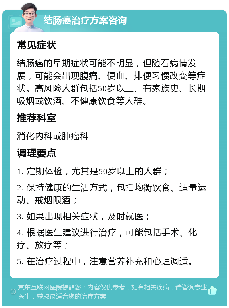 结肠癌治疗方案咨询 常见症状 结肠癌的早期症状可能不明显，但随着病情发展，可能会出现腹痛、便血、排便习惯改变等症状。高风险人群包括50岁以上、有家族史、长期吸烟或饮酒、不健康饮食等人群。 推荐科室 消化内科或肿瘤科 调理要点 1. 定期体检，尤其是50岁以上的人群； 2. 保持健康的生活方式，包括均衡饮食、适量运动、戒烟限酒； 3. 如果出现相关症状，及时就医； 4. 根据医生建议进行治疗，可能包括手术、化疗、放疗等； 5. 在治疗过程中，注意营养补充和心理调适。