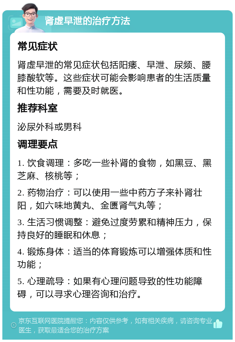 肾虚早泄的治疗方法 常见症状 肾虚早泄的常见症状包括阳痿、早泄、尿频、腰膝酸软等。这些症状可能会影响患者的生活质量和性功能，需要及时就医。 推荐科室 泌尿外科或男科 调理要点 1. 饮食调理：多吃一些补肾的食物，如黑豆、黑芝麻、核桃等； 2. 药物治疗：可以使用一些中药方子来补肾壮阳，如六味地黄丸、金匮肾气丸等； 3. 生活习惯调整：避免过度劳累和精神压力，保持良好的睡眠和休息； 4. 锻炼身体：适当的体育锻炼可以增强体质和性功能； 5. 心理疏导：如果有心理问题导致的性功能障碍，可以寻求心理咨询和治疗。