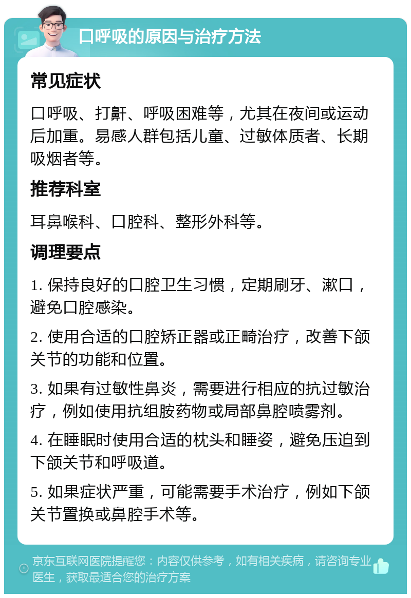 口呼吸的原因与治疗方法 常见症状 口呼吸、打鼾、呼吸困难等，尤其在夜间或运动后加重。易感人群包括儿童、过敏体质者、长期吸烟者等。 推荐科室 耳鼻喉科、口腔科、整形外科等。 调理要点 1. 保持良好的口腔卫生习惯，定期刷牙、漱口，避免口腔感染。 2. 使用合适的口腔矫正器或正畸治疗，改善下颌关节的功能和位置。 3. 如果有过敏性鼻炎，需要进行相应的抗过敏治疗，例如使用抗组胺药物或局部鼻腔喷雾剂。 4. 在睡眠时使用合适的枕头和睡姿，避免压迫到下颌关节和呼吸道。 5. 如果症状严重，可能需要手术治疗，例如下颌关节置换或鼻腔手术等。