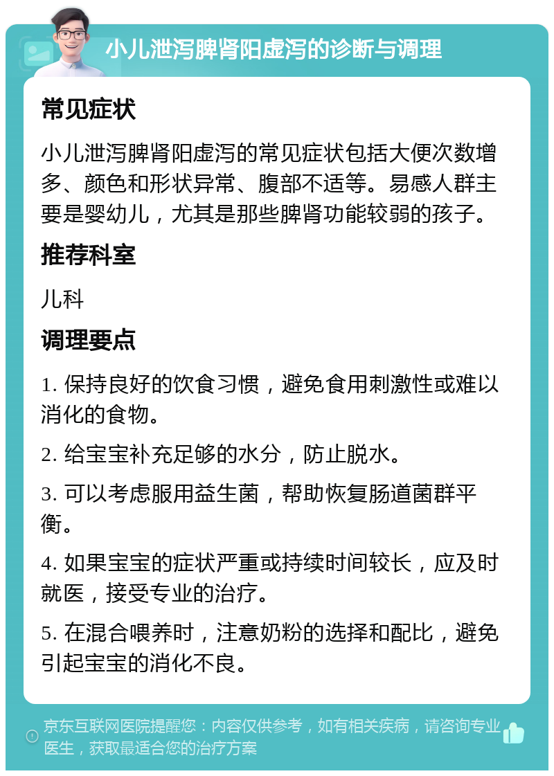 小儿泄泻脾肾阳虚泻的诊断与调理 常见症状 小儿泄泻脾肾阳虚泻的常见症状包括大便次数增多、颜色和形状异常、腹部不适等。易感人群主要是婴幼儿，尤其是那些脾肾功能较弱的孩子。 推荐科室 儿科 调理要点 1. 保持良好的饮食习惯，避免食用刺激性或难以消化的食物。 2. 给宝宝补充足够的水分，防止脱水。 3. 可以考虑服用益生菌，帮助恢复肠道菌群平衡。 4. 如果宝宝的症状严重或持续时间较长，应及时就医，接受专业的治疗。 5. 在混合喂养时，注意奶粉的选择和配比，避免引起宝宝的消化不良。