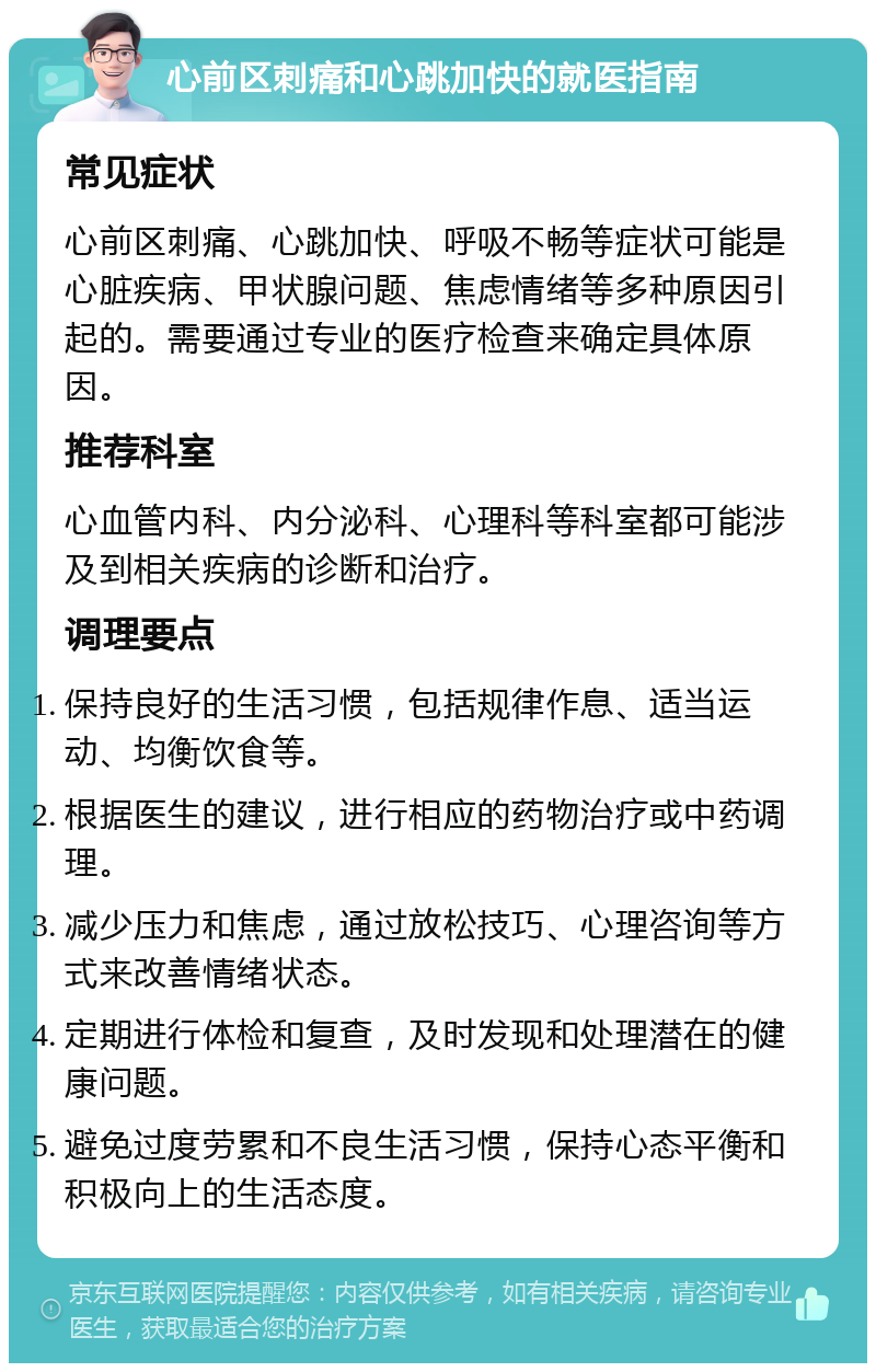 心前区刺痛和心跳加快的就医指南 常见症状 心前区刺痛、心跳加快、呼吸不畅等症状可能是心脏疾病、甲状腺问题、焦虑情绪等多种原因引起的。需要通过专业的医疗检查来确定具体原因。 推荐科室 心血管内科、内分泌科、心理科等科室都可能涉及到相关疾病的诊断和治疗。 调理要点 保持良好的生活习惯，包括规律作息、适当运动、均衡饮食等。 根据医生的建议，进行相应的药物治疗或中药调理。 减少压力和焦虑，通过放松技巧、心理咨询等方式来改善情绪状态。 定期进行体检和复查，及时发现和处理潜在的健康问题。 避免过度劳累和不良生活习惯，保持心态平衡和积极向上的生活态度。